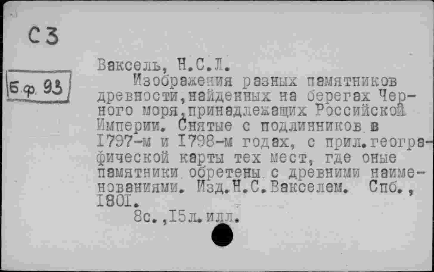 ﻿сз
Є.ф. 93
Вексель, И,С.Л.
Изображения разных памятников древности,найденных на берегах Черного моря,принадлежащих Российской Империи. Снятые с подлинников в 1797-м и 1798-м годах, с прил.геогра' фической карты тех мест, где оные памятники обретены с древними наименованиями. Изд.H.С.Векселем. Спб., 1801.
8с. ,15л. илл.